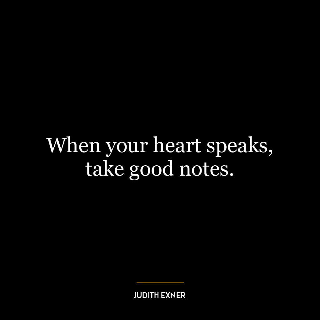 When your heart speaks, take good notes.