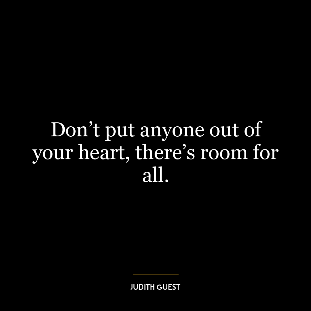 Don’t put anyone out of your heart, there’s room for all.