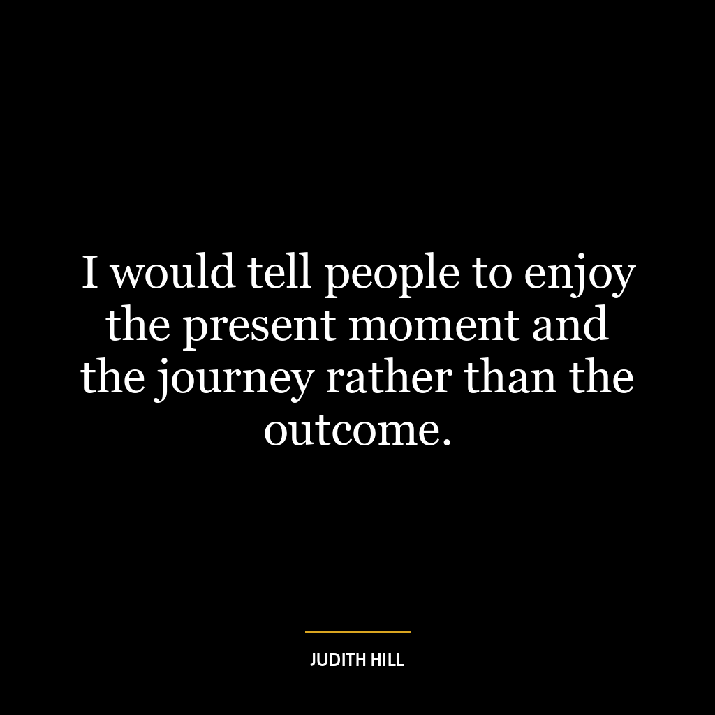 I would tell people to enjoy the present moment and the journey rather than the outcome.