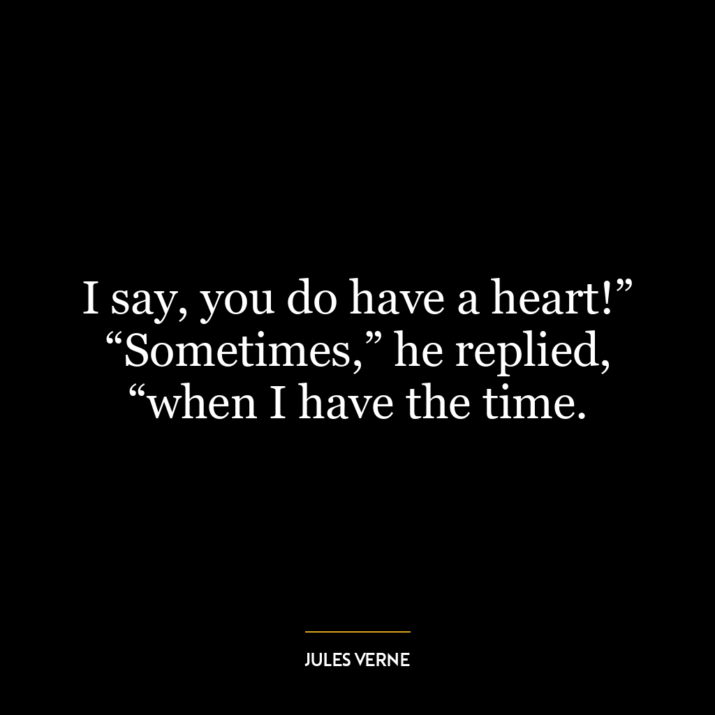 I say, you do have a heart!” “Sometimes,” he replied, “when I have the time.