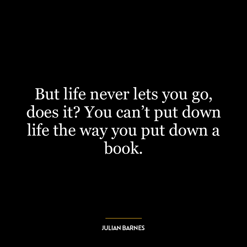 But life never lets you go, does it? You can’t put down life the way you put down a book.