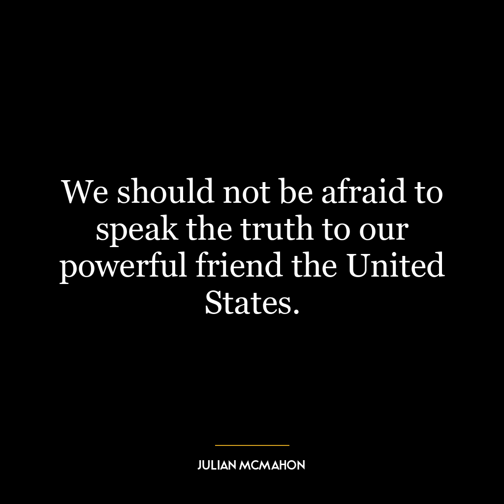 We should not be afraid to speak the truth to our powerful friend the United States.