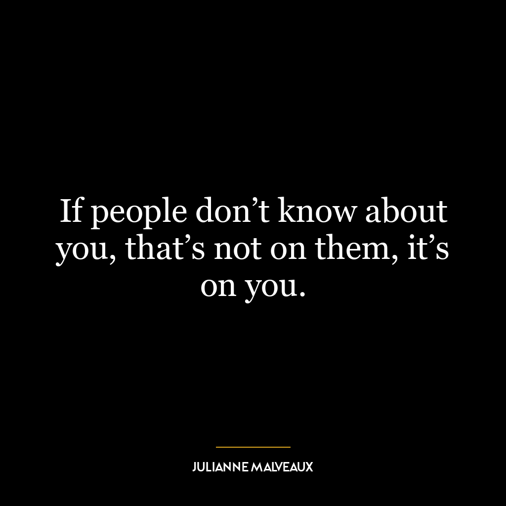 If people don’t know about you, that’s not on them, it’s on you.