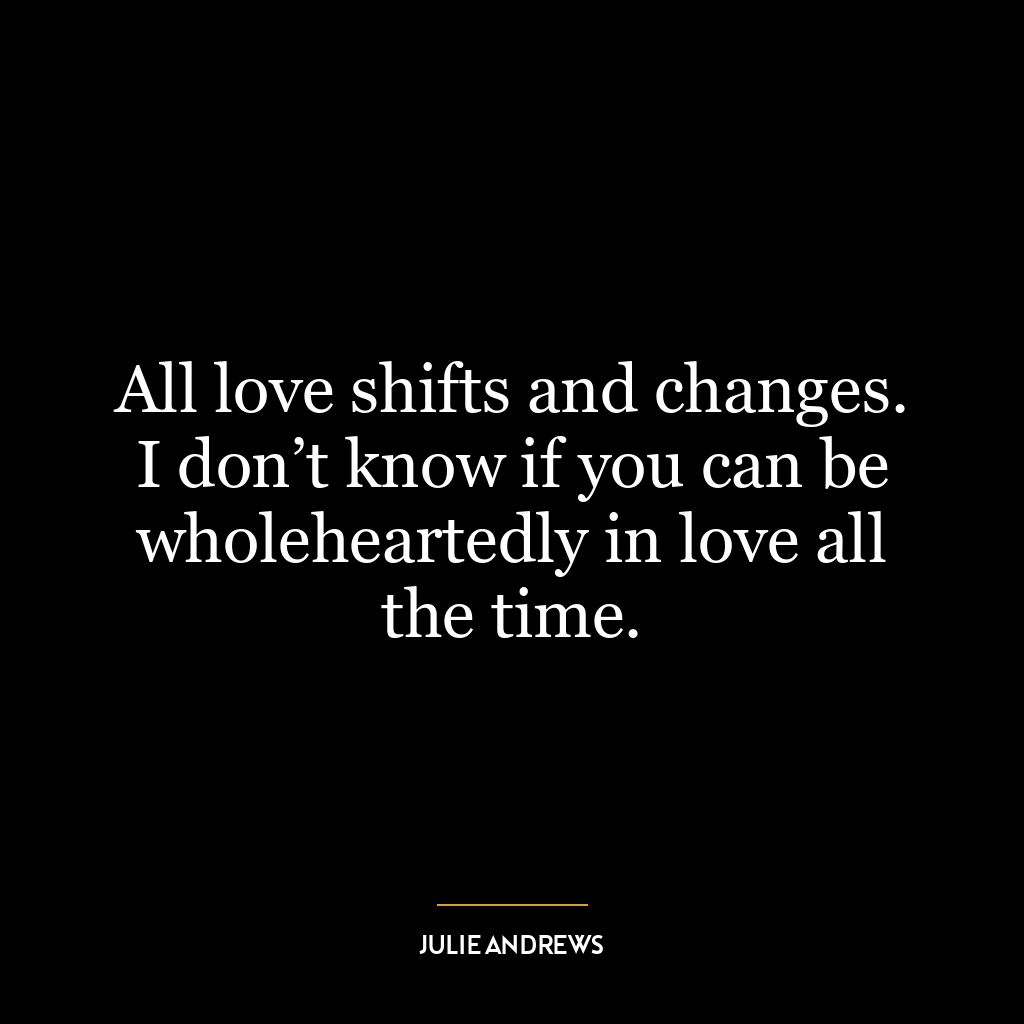 All love shifts and changes. I don’t know if you can be wholeheartedly in love all the time.