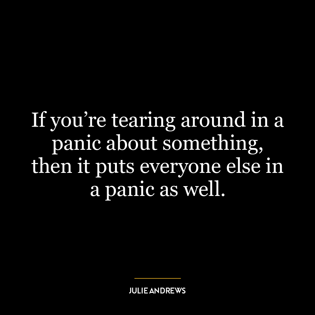 If you’re tearing around in a panic about something, then it puts everyone else in a panic as well.