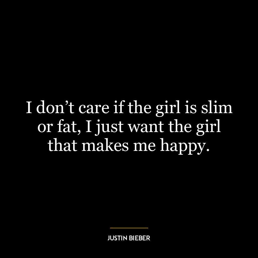 I don’t care if the girl is slim or fat, I just want the girl that makes me happy.