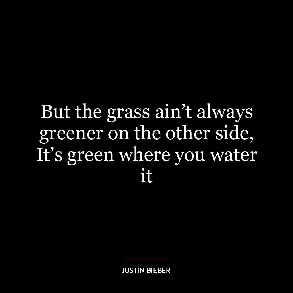 But the grass ain’t always greener on the other side, It’s green where you water it