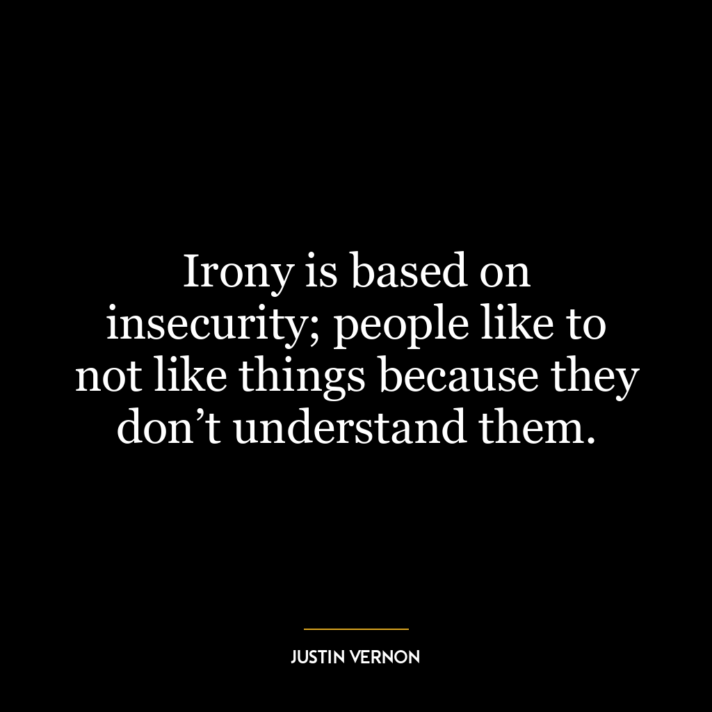 Irony is based on insecurity; people like to not like things because they don’t understand them.