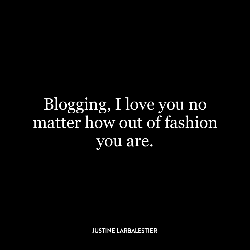 Blogging, I love you no matter how out of fashion you are.