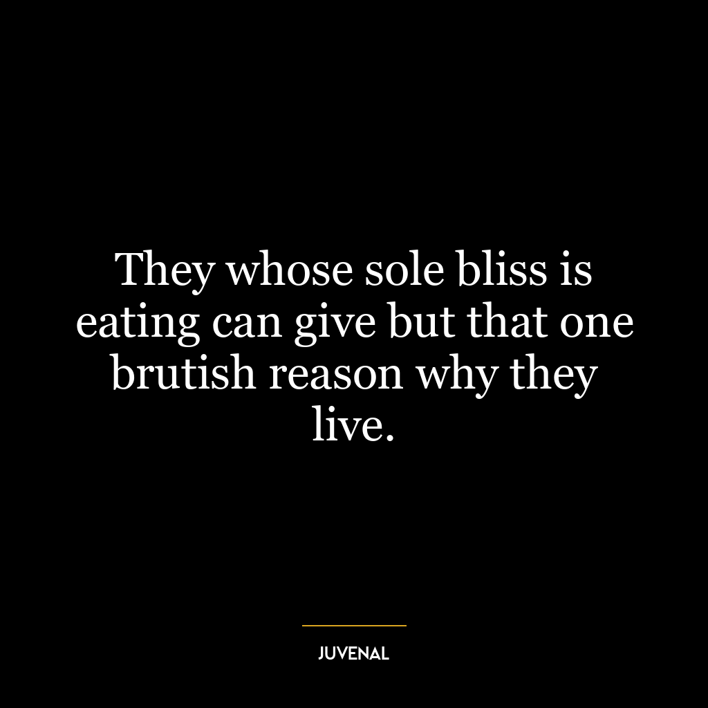 They whose sole bliss is eating can give but that one brutish reason why they live.