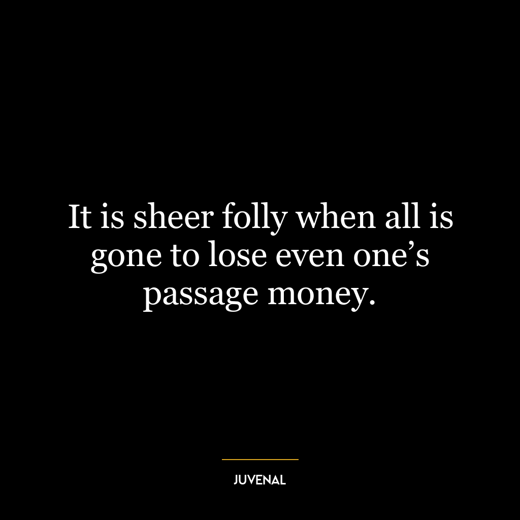 It is sheer folly when all is gone to lose even one’s passage money.