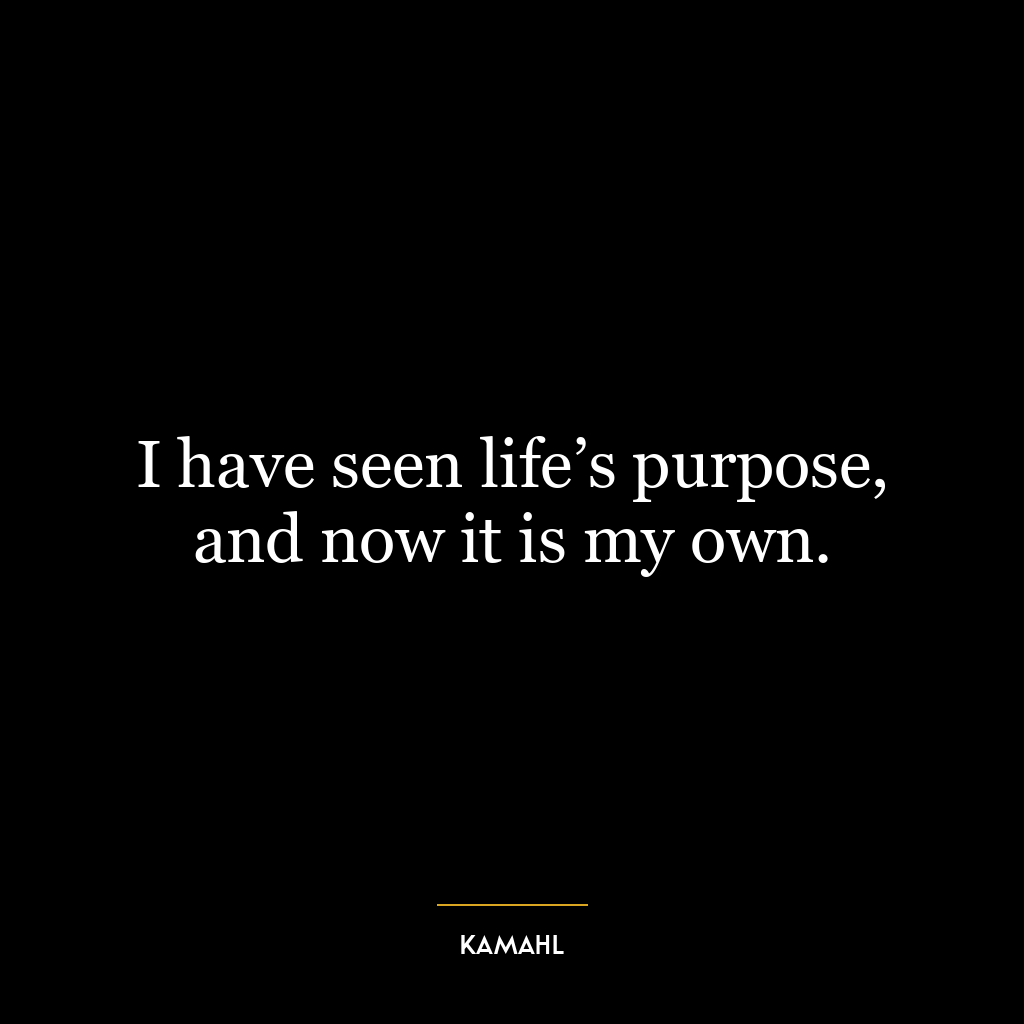 I have seen life’s purpose, and now it is my own.