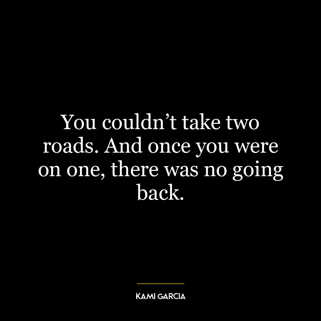 You couldn’t take two roads. And once you were on one, there was no going back.