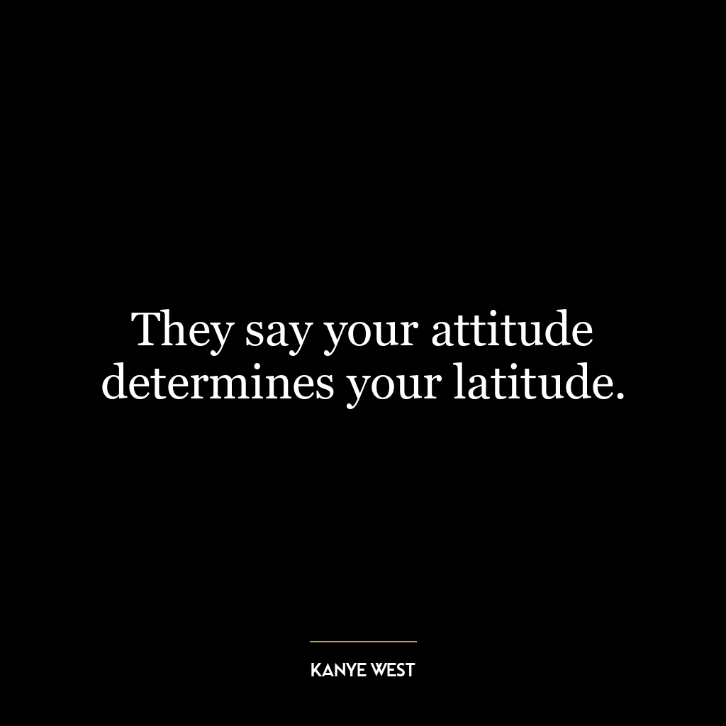 They say your attitude determines your latitude.