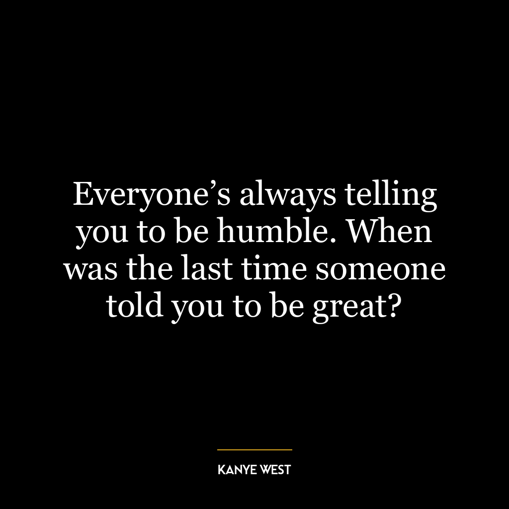 Everyone’s always telling you to be humble. When was the last time someone told you to be great?