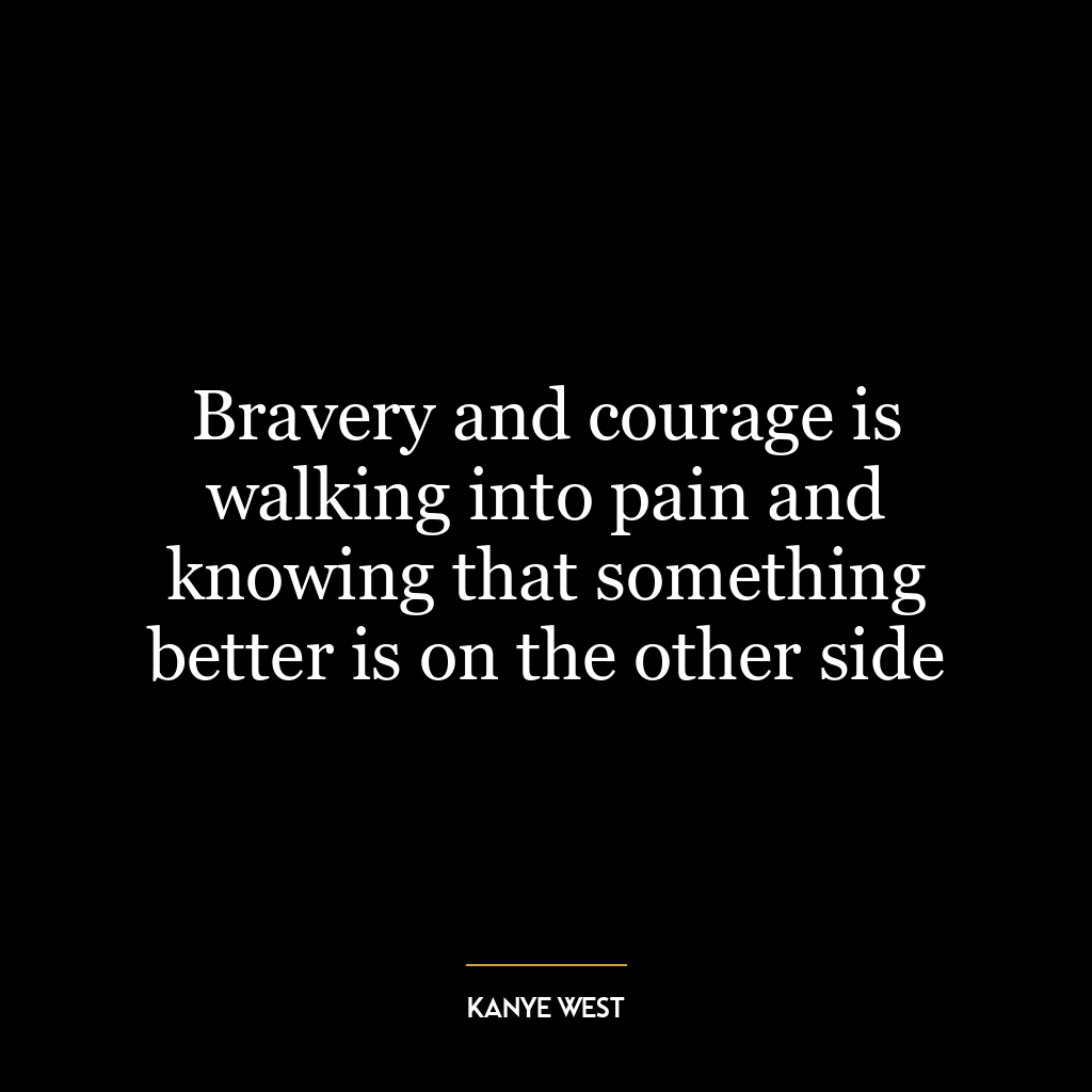 Bravery and courage is walking into pain and knowing that something better is on the other side