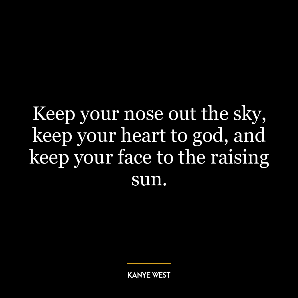 Keep your nose out the sky, keep your heart to god, and keep your face to the raising sun.