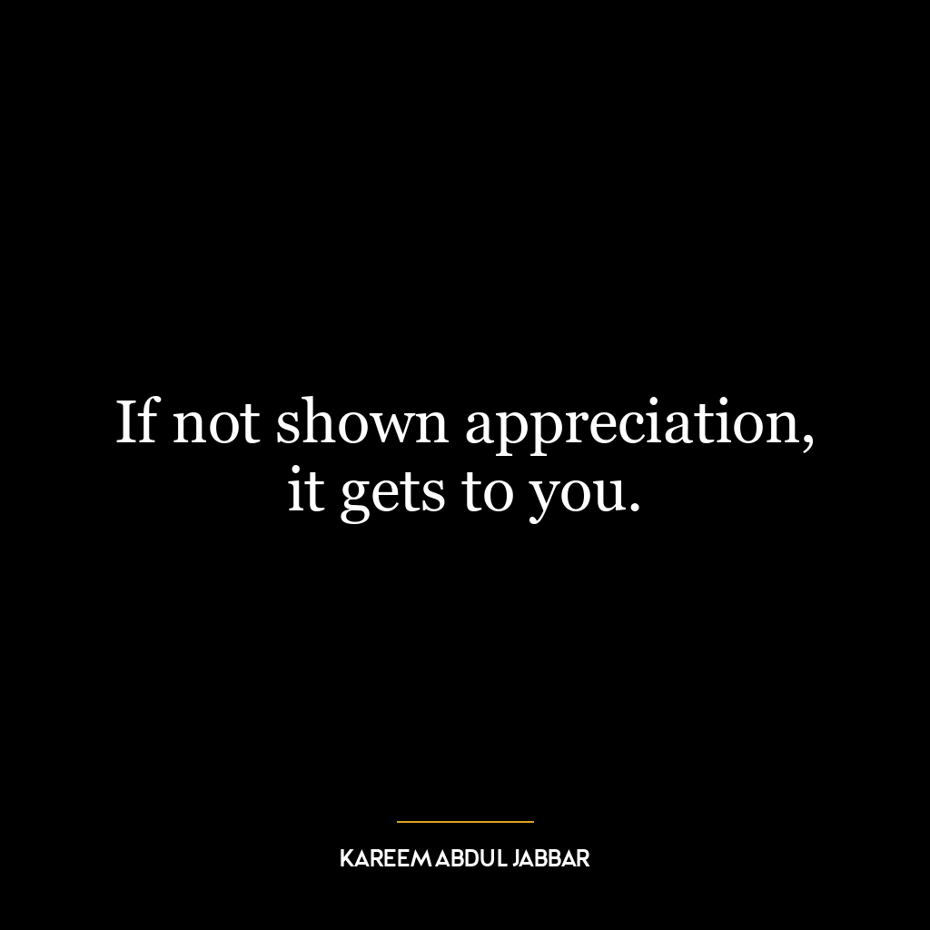 If not shown appreciation, it gets to you.