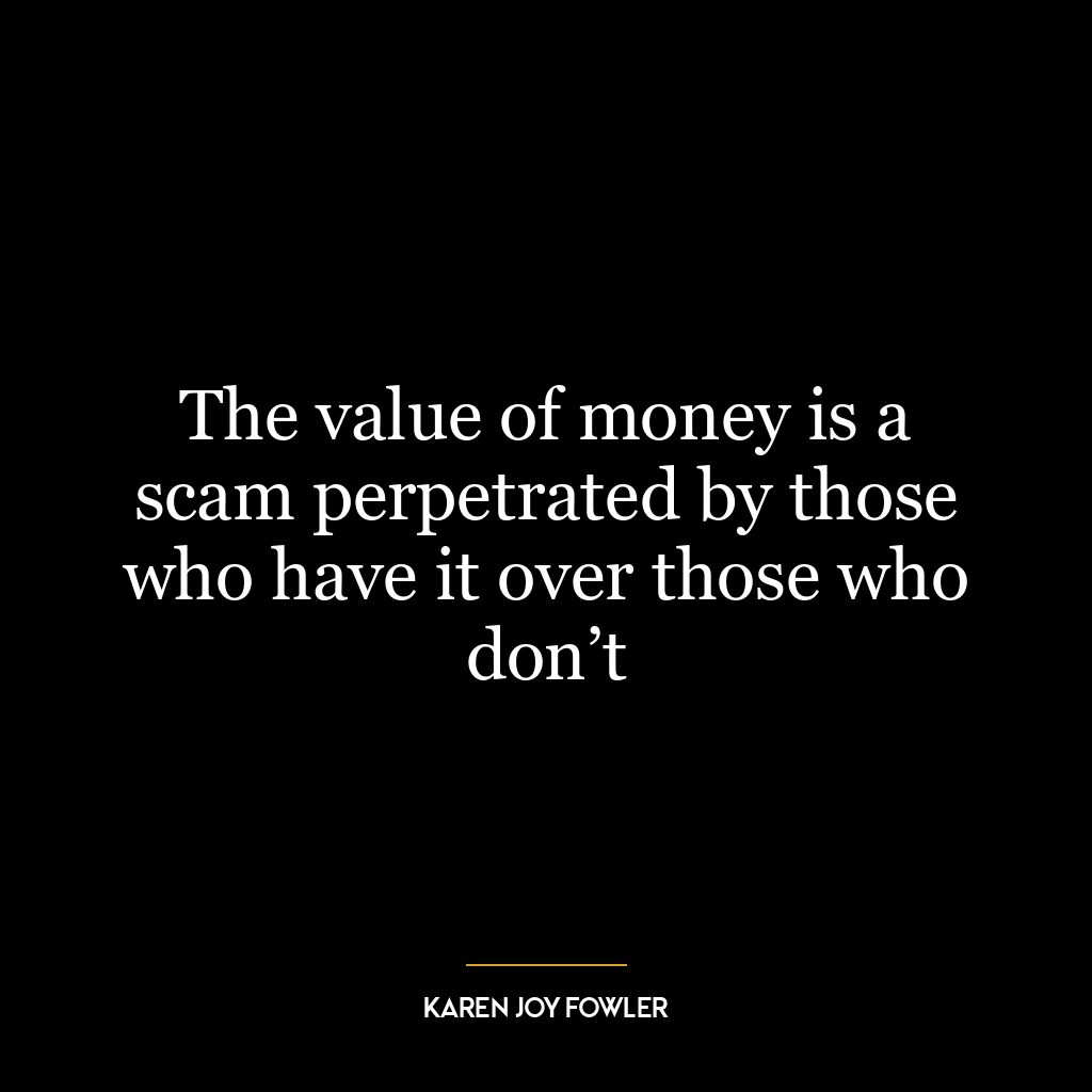 The value of money is a scam perpetrated by those who have it over those who don’t