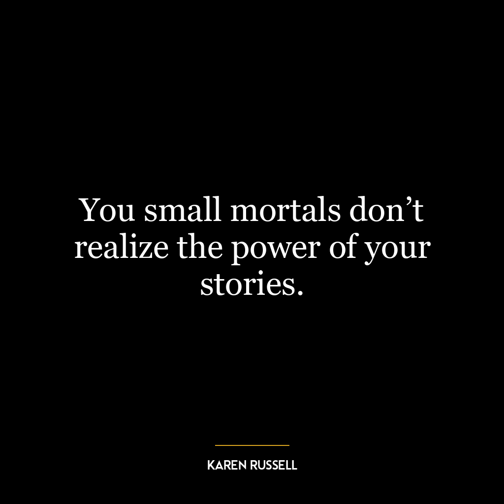 You small mortals don’t realize the power of your stories.