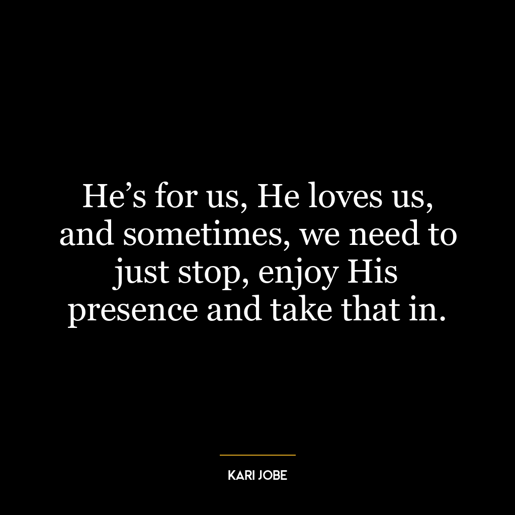 He’s for us, He loves us, and sometimes, we need to just stop, enjoy His presence and take that in.