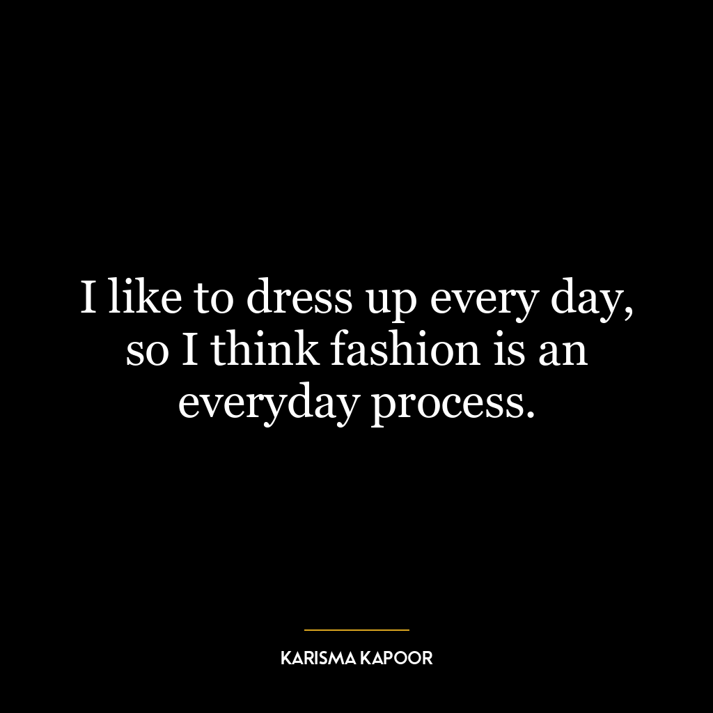 I like to dress up every day, so I think fashion is an everyday process.