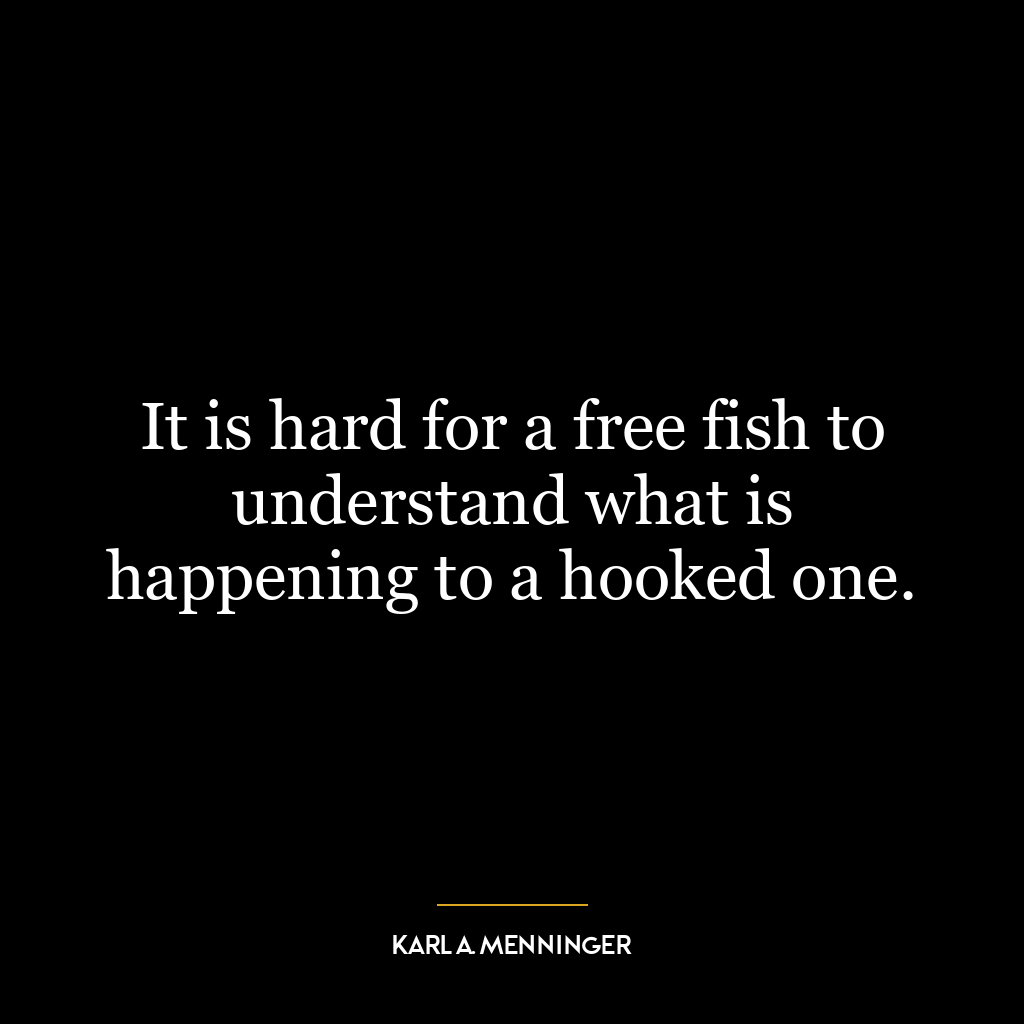 It is hard for a free fish to understand what is happening to a hooked one.