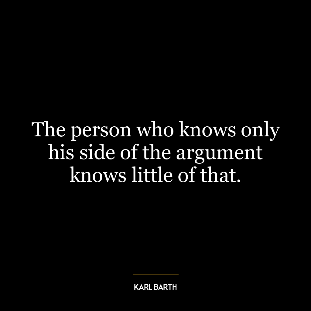 The person who knows only his side of the argument knows little of that.