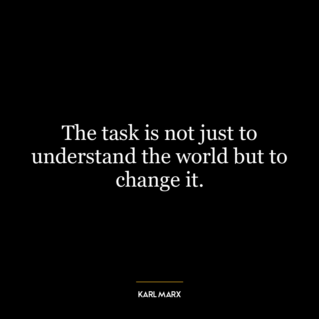 The task is not just to understand the world but to change it.