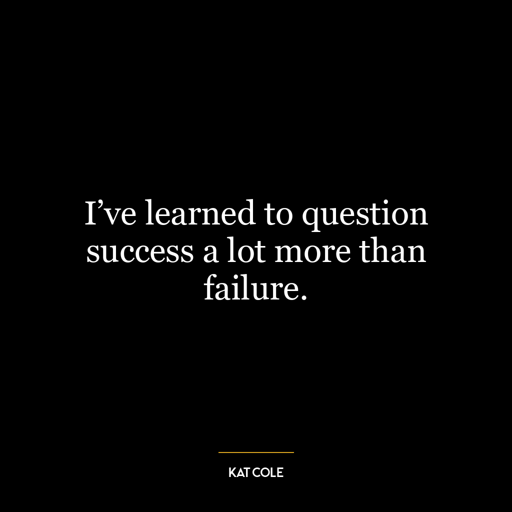 I’ve learned to question success a lot more than failure.