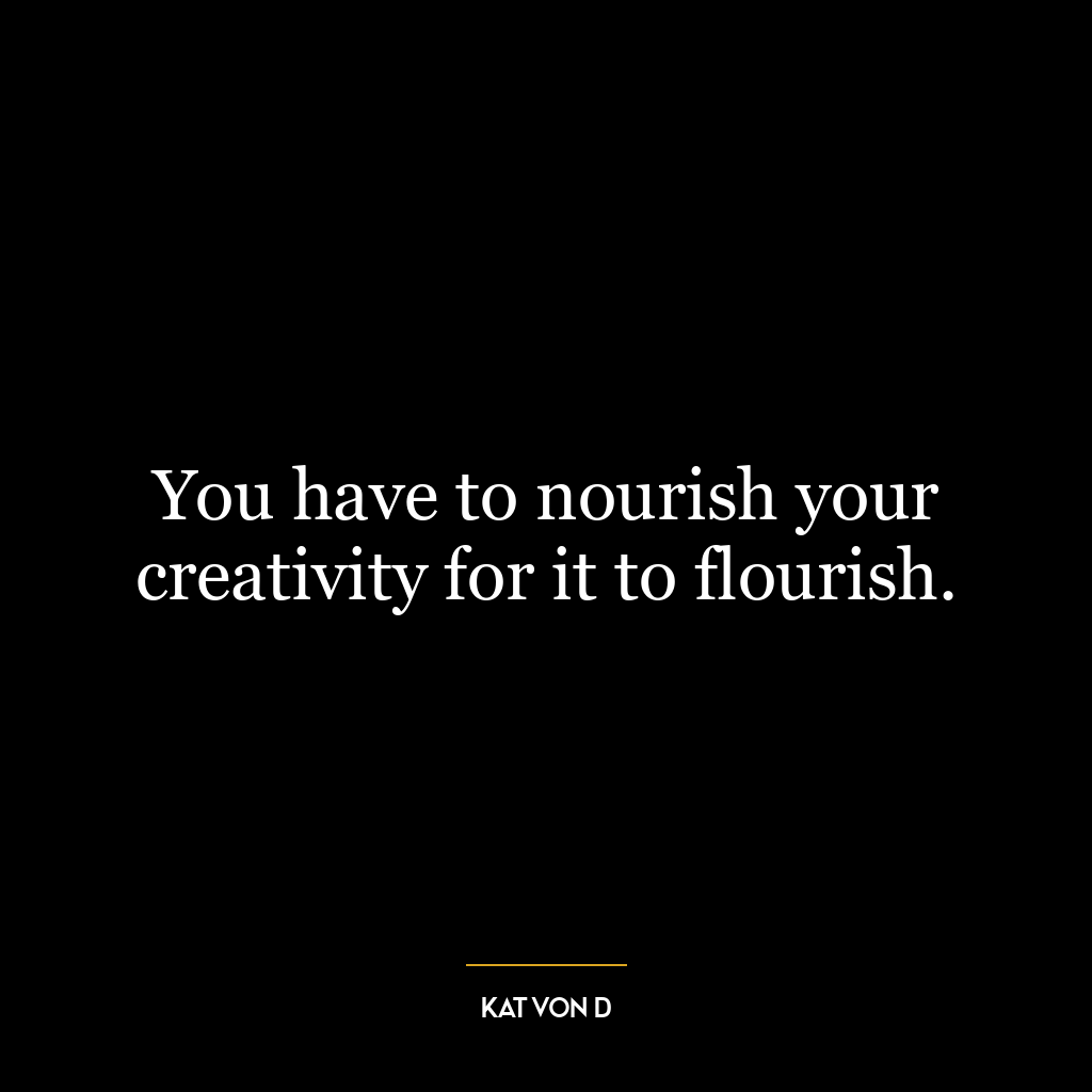 You have to nourish your creativity for it to flourish.