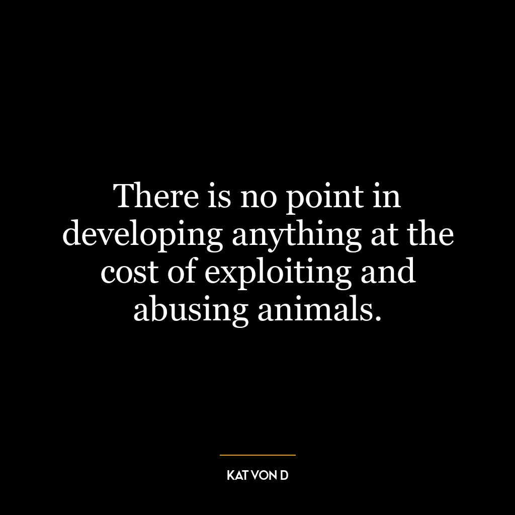 There is no point in developing anything at the cost of exploiting and abusing animals.