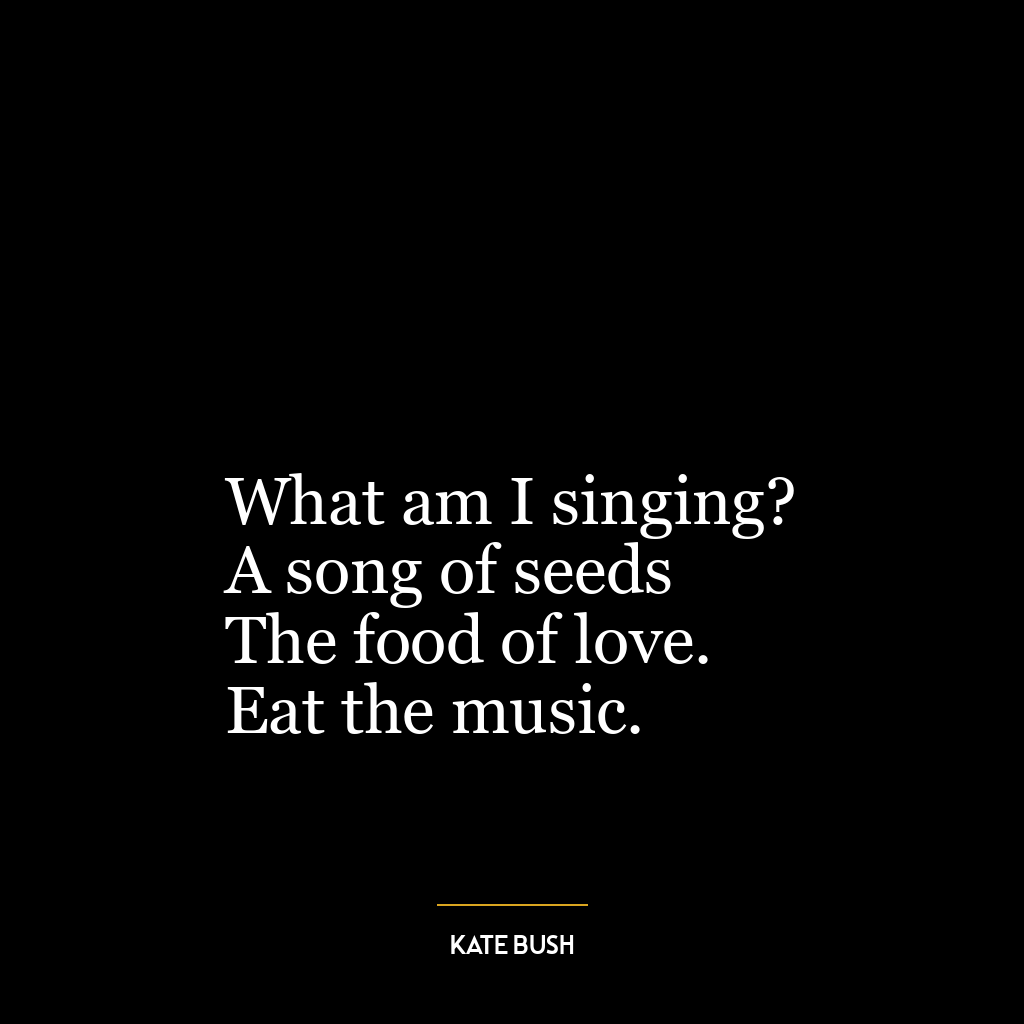 What am I singing?
A song of seeds
The food of love.
Eat the music.