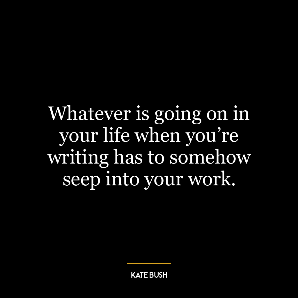 Whatever is going on in your life when you’re writing has to somehow seep into your work.