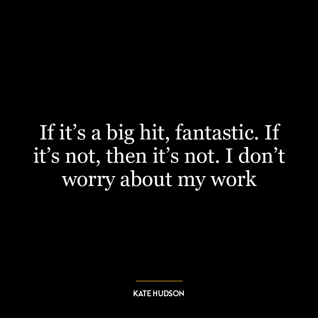 If it’s a big hit, fantastic. If it’s not, then it’s not. I don’t worry about my work