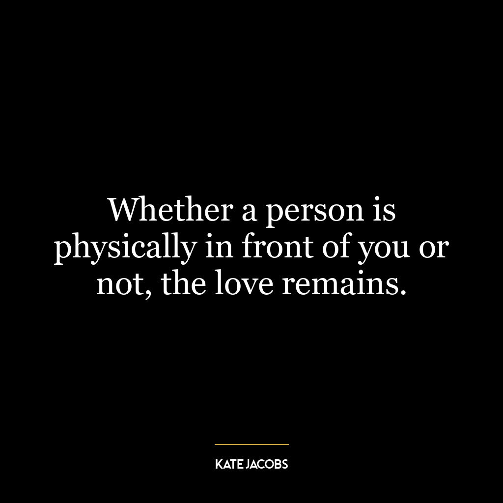 Whether a person is physically in front of you or not, the love remains.