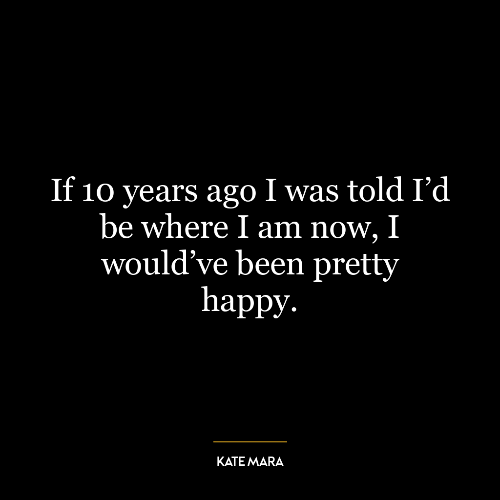 If 10 years ago I was told I’d be where I am now, I would’ve been pretty happy.