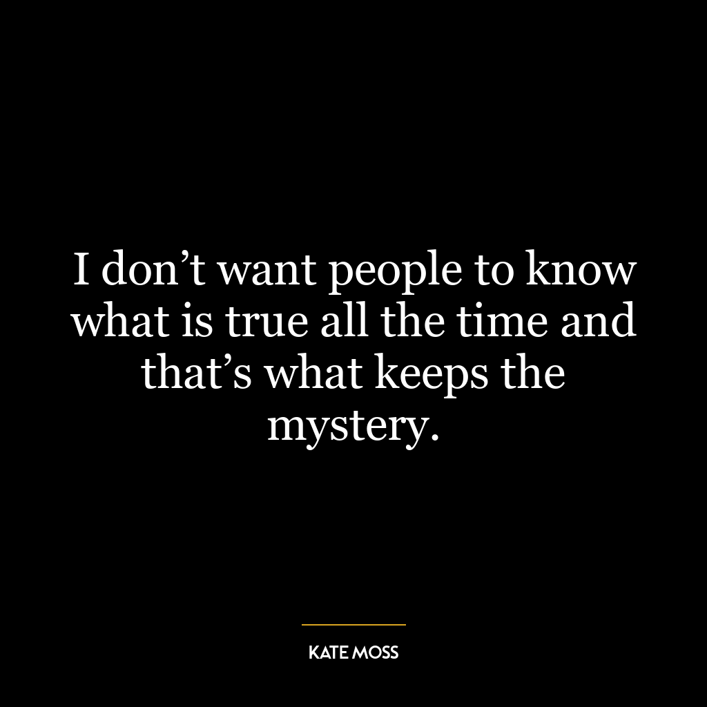 I don’t want people to know what is true all the time and that’s what keeps the mystery.