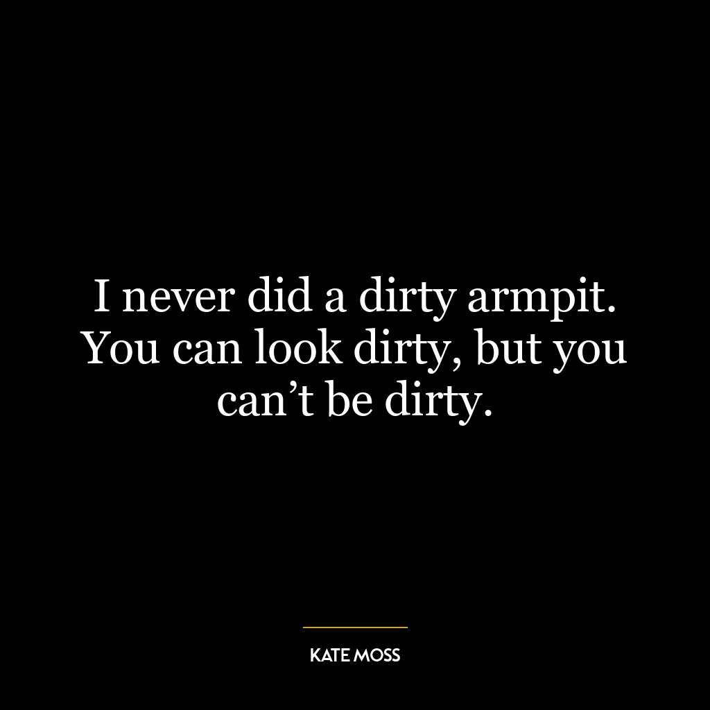 I never did a dirty armpit. You can look dirty, but you can’t be dirty.