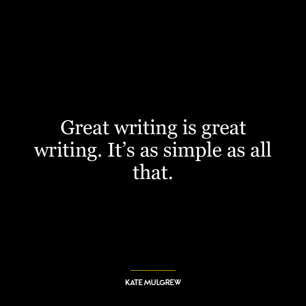 Great writing is great writing. It’s as simple as all that.