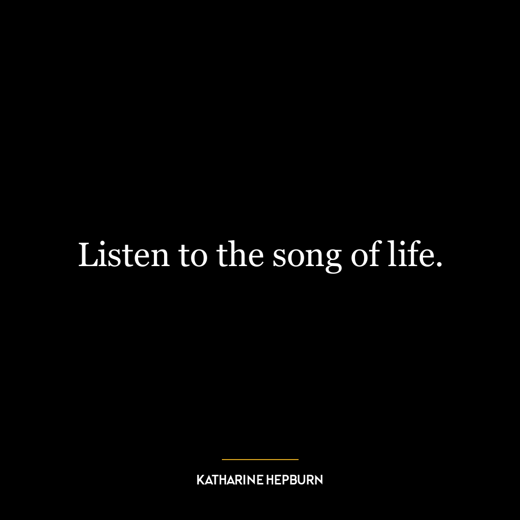 Listen to the song of life.