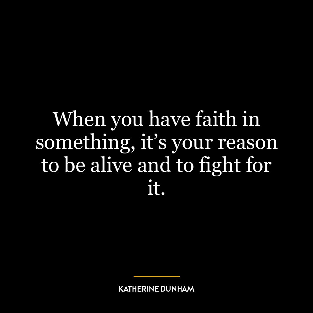 When you have faith in something, it’s your reason to be alive and to fight for it.