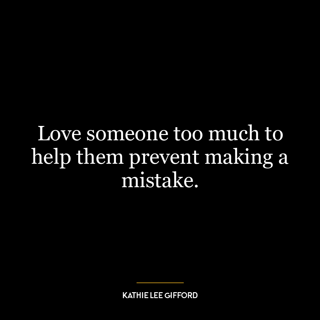 Love someone too much to help them prevent making a mistake.