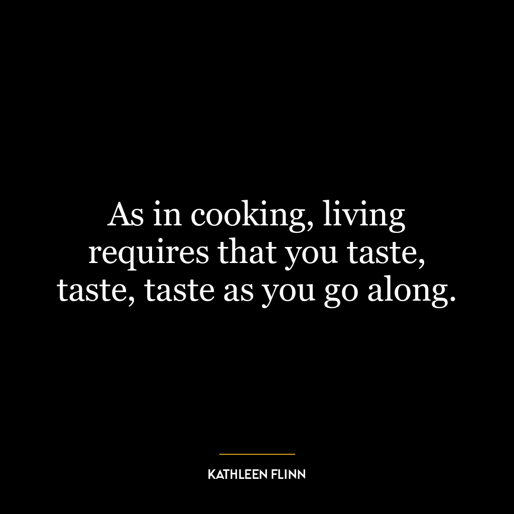 As in cooking, living requires that you taste, taste, taste as you go along.