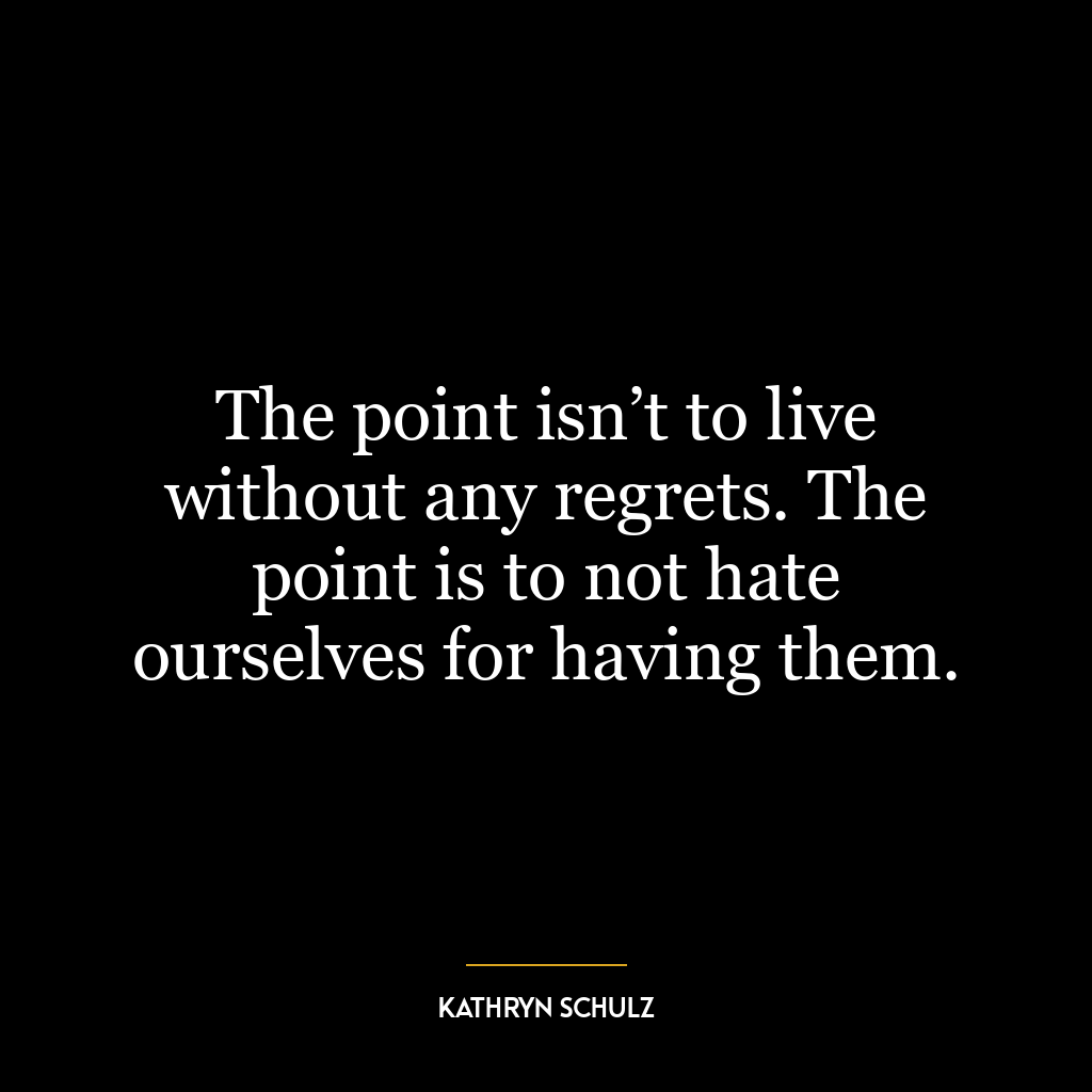 The point isn’t to live without any regrets. The point is to not hate ourselves for having them.