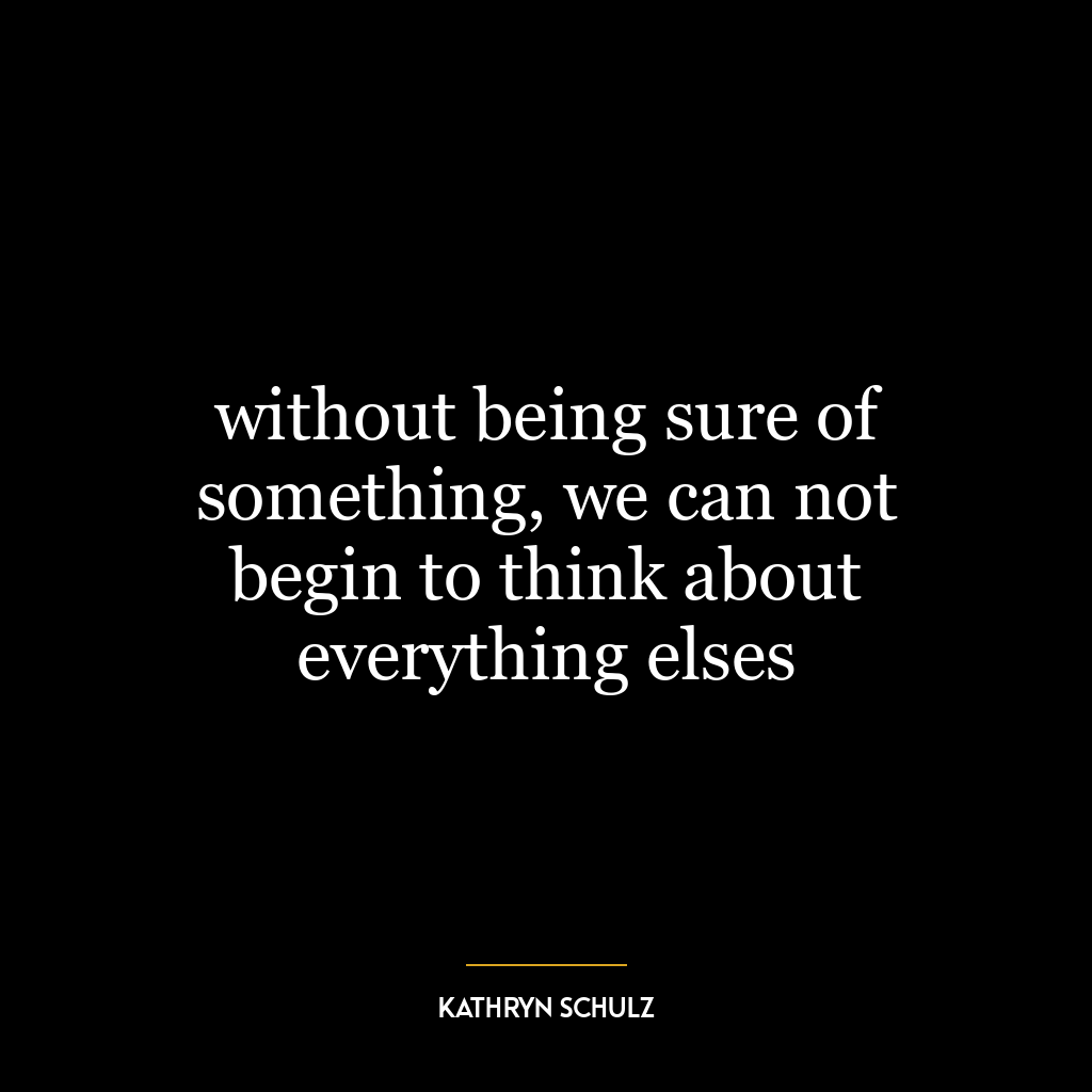 without being sure of something, we can not begin to think about everything elses