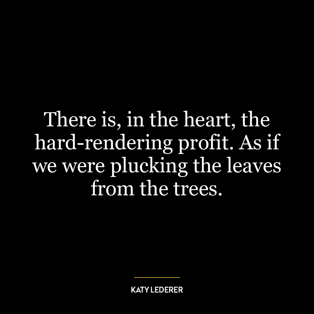 There is, in the heart, the hard-rendering profit. As if we were plucking the leaves from the trees.