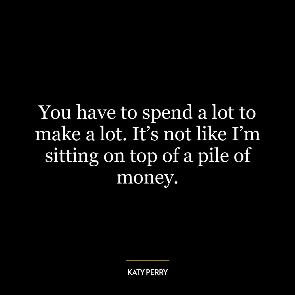 You have to spend a lot to make a lot. It’s not like I’m sitting on top of a pile of money.