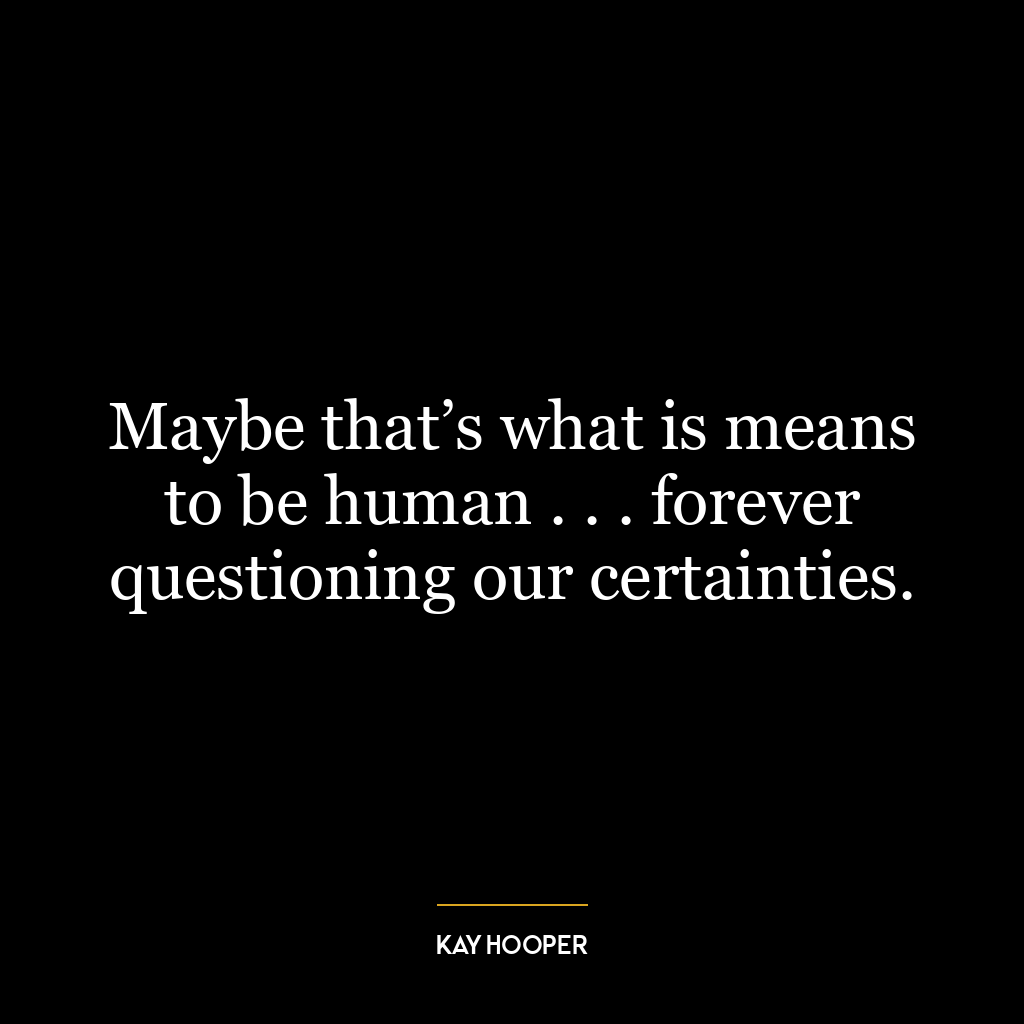 Maybe that’s what is means to be human . . . forever questioning our certainties.