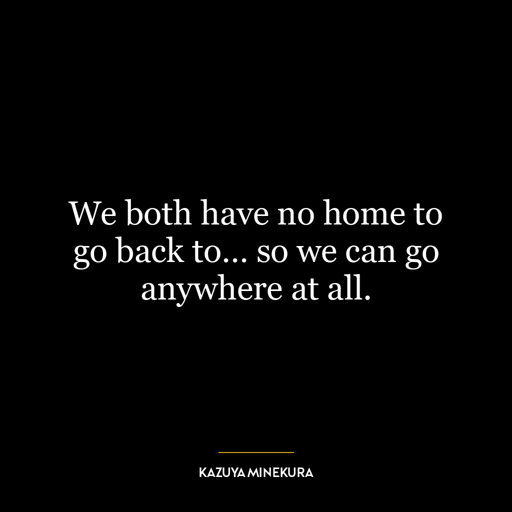 We both have no home to go back to… so we can go anywhere at all.